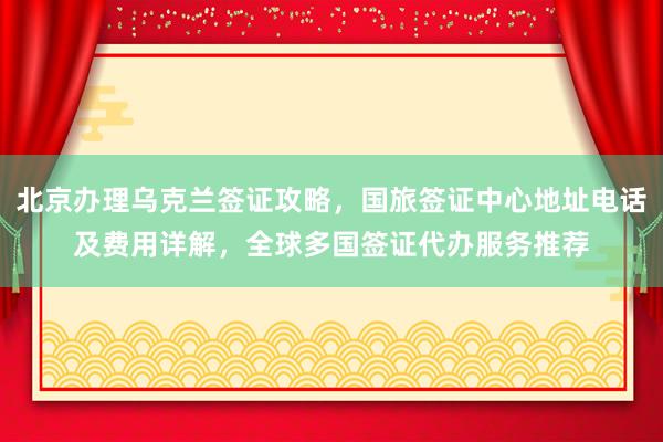 北京办理乌克兰签证攻略，国旅签证中心地址电话及费用详解，全球多国签证代办服务推荐