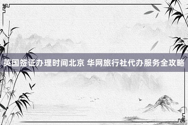 英国签证办理时间北京 华网旅行社代办服务全攻略