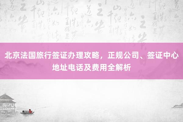 北京法国旅行签证办理攻略，正规公司、签证中心地址电话及费用全解析