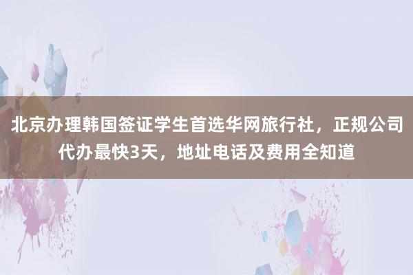 北京办理韩国签证学生首选华网旅行社，正规公司代办最快3天，地址电话及费用全知道