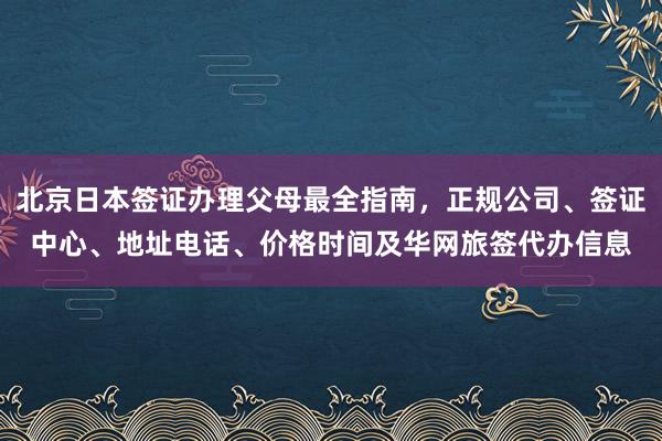 北京日本签证办理父母最全指南，正规公司、签证中心、地址电话、价格时间及华网旅签代办信息