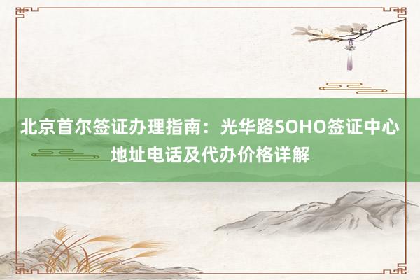 北京首尔签证办理指南：光华路SOHO签证中心地址电话及代办价格详解